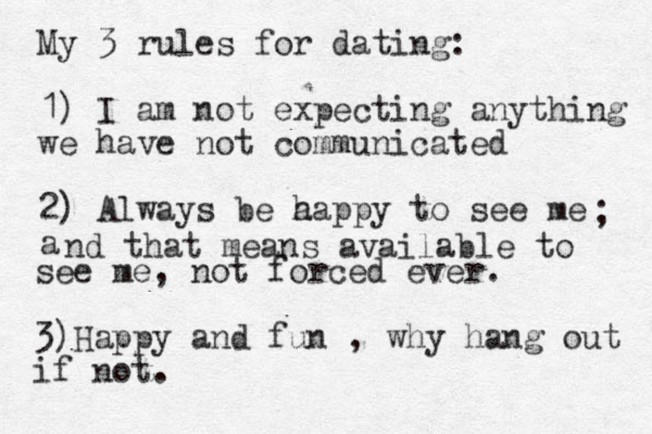 My 3 rules for dating: 1) I am not expecting anything we have not communicated 2) Always be a happy to see me a ; nd that means available to see me, not forced ever. 3)Happy and fun , why hang out if not. 