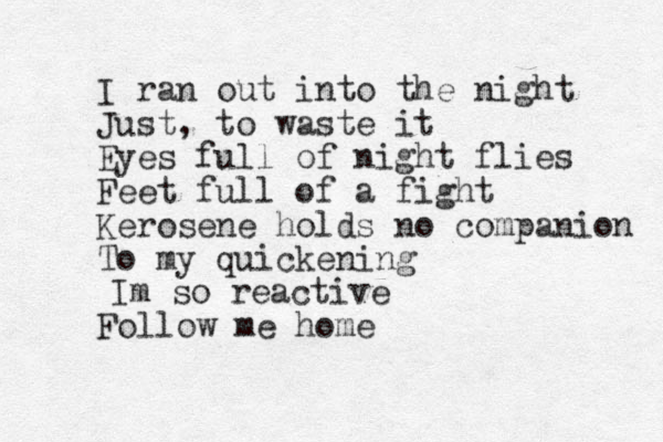 I ran out into the night Just, to waste it Eyes full of night flies Feet full of a fight Kerosene holds no companion To my quickening Follow me home Im so reactive 
