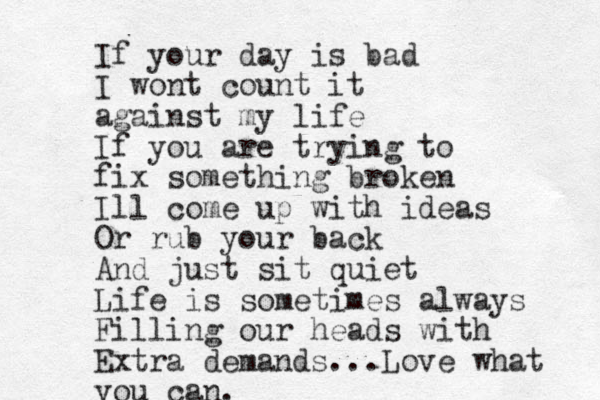 If your day is bad I wont count it against my life If you are trying to fix something broken Ill come up with ideas Or rub your back And just sit quiet Life is sometimes always Filling our heads with Extra demands... Love what you can. 
