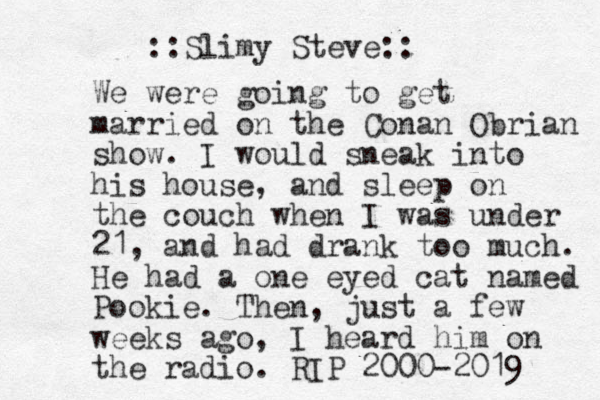 We were going to get married on the Conan Obrian show. I would sneak into his house, and sleep on the couch when I was under 21, and had drank too much. He had a one eyed cat named Pookie. Then, just a few weeks ago, I heard him on the radio. RIP 2000-2019 Slimy Steve:: ::