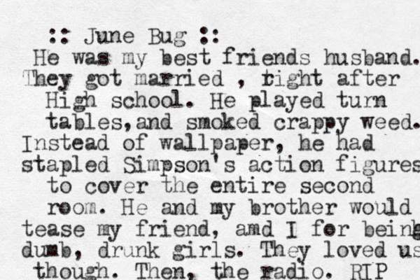 :: June Bug :: He was my best friends husband. They got married , t right after High school. He played turn tables an , d smoked crappy weed. Instead of wallpaper, he had stapled Simpson's action figures to cover the entire second room. He and my brother would tease my friend , amd I for beinh g g dumb, drunk girls. They loved us though. Then , the radio. RIP 