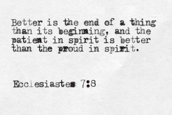 Better is the end of a thing than its beginning, and the patient in spirit is better than the proud in spirit. Ecclesiastes 7:8