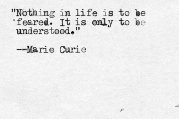 "Nothing in life is to be feared. It is only to be understood." --Marie Curie