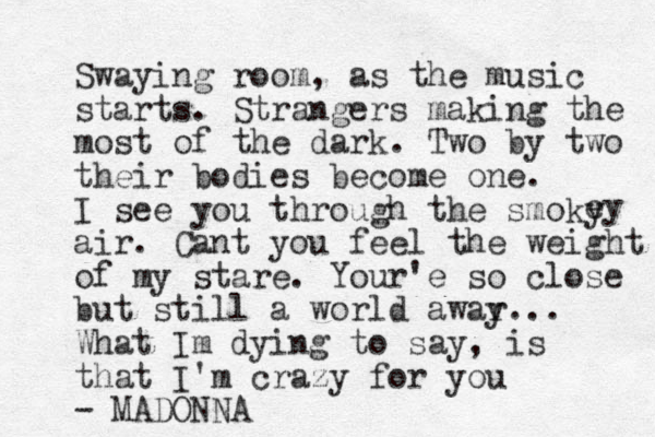 Swaying room, as the music starts. Strangers making the most of the dark. Two by two their bodies become one. I see you through the smoky air. Cant you feel the weight of my stare. Your'e so close but still a world awar y... What Im dying to say, is that I'm crazy for you - MADONNA ey 
