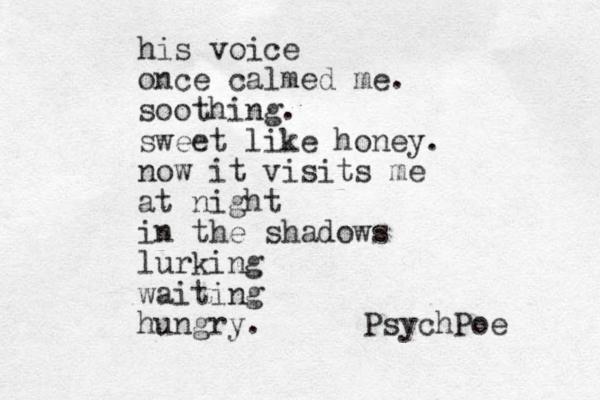 his voice once calmed me. soothing. sweet like honey. now it visits me at night in the shadows lurking waiting hungry. PsychPoe 