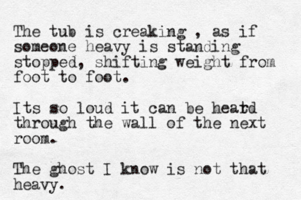 The tub is creaking , as if someone heavy is standing stopped, shifting weight from foot to foot. Its so loud it can be heatd r through the wall of the next room. The ghost I know is not that heavy. 