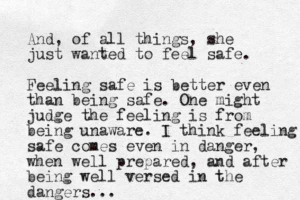 And, of all things, she just wanted to feel safe. Feeling safe is better even than being safe. One might judge the feeling is from being unaware. I think feeling safe comes even in danger, when well prepared, and after being well versed in the dangers...