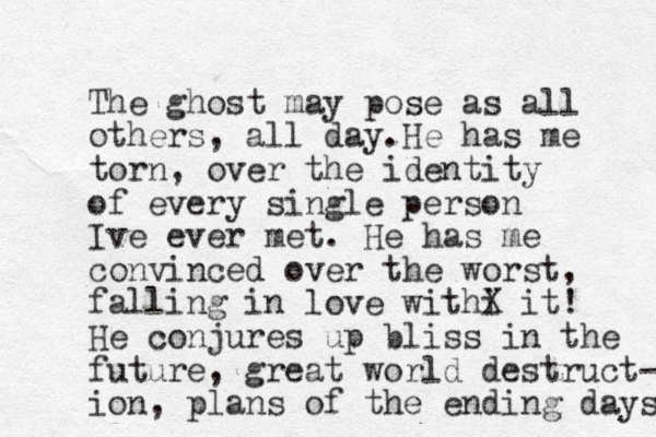 The ghost may pose as all others, all day.He has me torn, over the identity of every single person Ive ever met. He has me convinced over the worst, falling in love withi X it! He conjures up bliss in the future, great world destruct- ion, plans of the ending days 