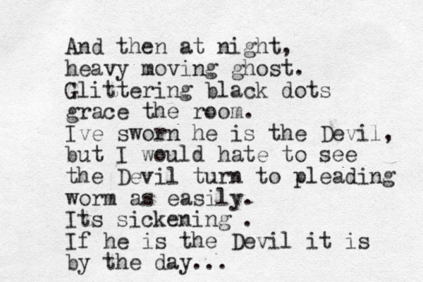 And then at night, heavy moving ghost. Glittering black dots grace the room. Ive sworn he is the Devil, but I would hate to see the Devil turn to pleading worm as easily. Its sickening . If he is the Devil it is by the day...