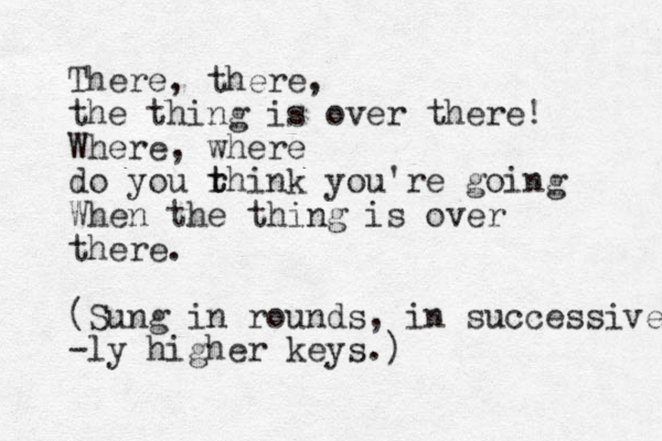 There, there, the thing is over there! Where, where do you rhink t t you're going When the thing is over there. (Sung in rounds, in successive -ly higher keys.)