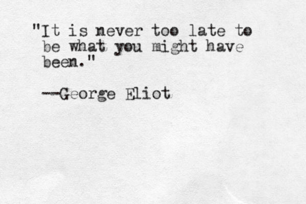 "It is never too late to be what you might have been." --George Eliot