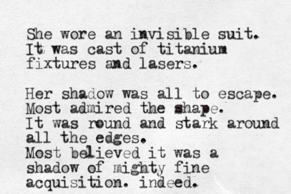 She wore an invisible suit. It was cast of titanium fixtures and lasers. Her shadow was all to escape. Most admired the shape. It was round and stark around all the edges. Most believed it was a shadow of mighty fine acquisition. indeed.