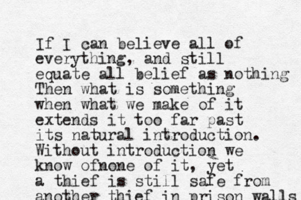 If I can believe all of everything, and still equate all belief as nothing Then what is something when what we make of it extends it too far past its natural introduction. Without introduction we know ofnone of it, yet a thief is still safe from another thief in prison walls 
