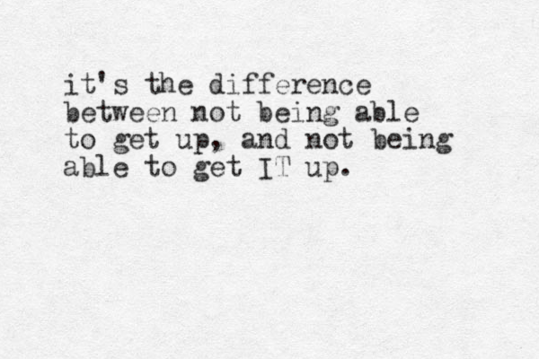 it's the difference between not being able to get up, and not being able to get IT up. 