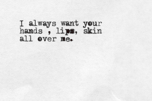 I always want your hands , lips, skin all over me. 