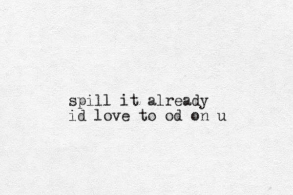 spill it already id love to od on u