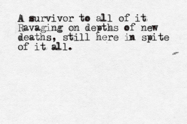 A survivor to all of it Ravaging on depths of new deaths, still here in spite of it all.