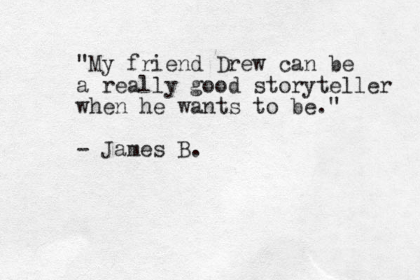 "My friend Drew can be a really good storyteller when he wants to be." - James B.