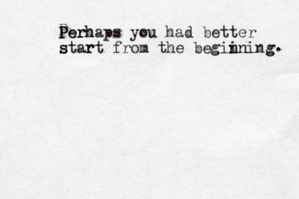 P P Pe er rh haps you had better s star rt from the begii n nn ning g . 