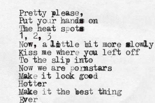 Pretty please, Put your hands on The heat spots 1, 2, 3 Now, a lottle i i bit more slowly Kiss me where you left off To the slip into Now we are pornstars Make it look good Hotter Make it the best thing Ever