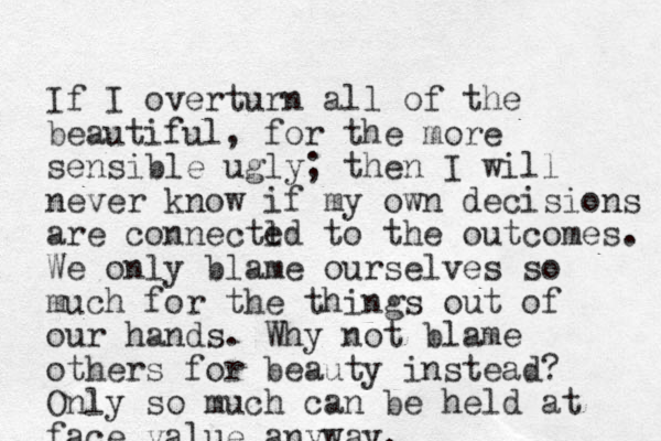 If I overturn all of the beautiful, for the more sensible ugly; then I will never know if my own decisions are connectl ed to the outcomes. We only blame ourselves so much for the things out of our hands. Why not blame others for beauty instead? Only so much can be held at face value anyway.