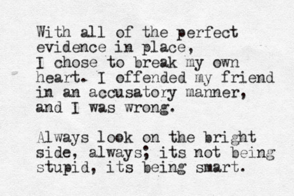 With all of the perfect evidence in place, I chose to break my own heart. I offended my friend in an accusatory manner, and I was wrong. Always look on the bright side, always; its not being stupid, its being smart. 