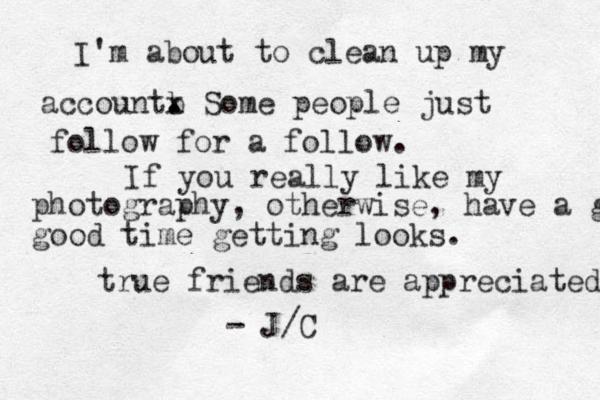 I'm about to clean up my accountb . x . Some people just follow for a follow. If you really like my photography, otherwise, have a good good time getting looks. true friends are appreciated - J/C