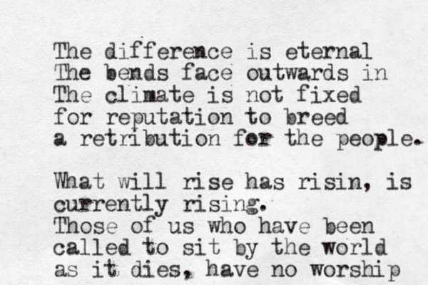 The difference is eternal The bends face outwards in The climate is not fixed for reputation to breed a retribution for the people. What will rise has risin, is currently rising. Those of us who have been called to sit by the world as it dies, have no worship 