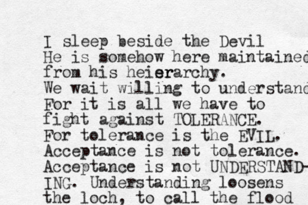 I sleep beside the Devil He is somehow here maintained from his heisr e erarchy. We wait willing to understand For it is all we have to fight against TOLERANCE. For tolerance is the EVIL. Acceptance is not tolerance. Acceptance is not UNDERSTAND- ING. Understanding loosens the loch, to call the flood 