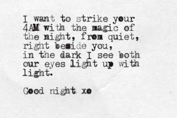 I want to strike your 4AM with the magic of the night, from quiet, right beside you, in the dark I see both our eyes light up with light. Good night xo