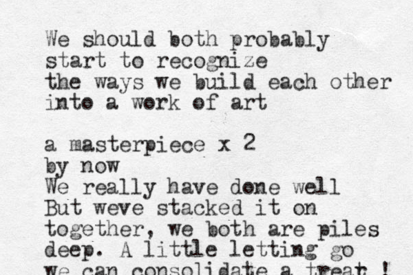 We should both probably start to recognize the ways we build each other into a work of art a masterpiece x 2 by now We really have done well But weve stacked it on together, we both are piles deep. A little letting go we can consolidate a trear t ! 