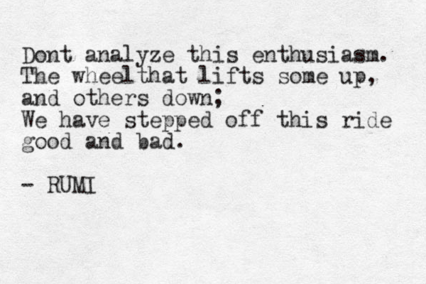 Dont analyze this enthusiasm. The wheelthat lifts some up, and others down; We have stepped off this ride good and bad. - RUMI