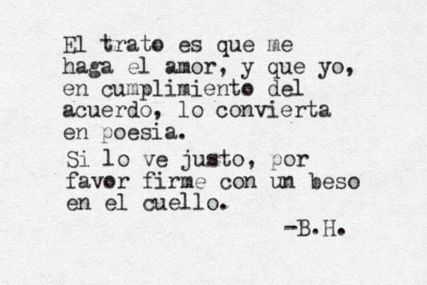 El trato es que me haga el amor, y que yo, en cumplimiento del acuerdo, lo convierta en poesia. Si lo ve justo, por favor firme con un beso en el cuello. -B.H. 