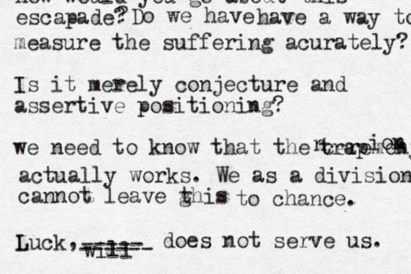 how would you go about this escapade? ? Do we have have a way to measu measure the suffering acurately? Is it merely conjecture and assertive positioning? we need to know that the ceremony trap n ion actually works. We as a division cannot leave ghis t to chance. Luck L , will ----- ------ does not serve us. 