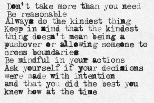 Don't take more than you need Be reasonable Always do the kindest thing Keep in mind that the kindest thing doesn't mean being a pushover or allowing someone to cross boundaries Be mindful in your actions Ask yourself if your decisions were made with intention and that you did the best you knew how at the time