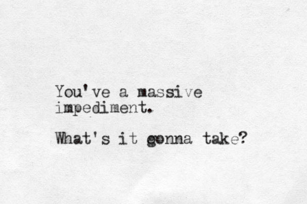 You've a massive impediment. What's it o gonna take?
