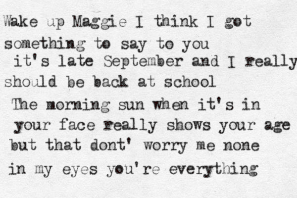 Wake up Maggie I think I got something to say to you it's late September and I really should be back at school The morning sun when it's in your face really shows your age but that dont' worry me none in my eyes you're everything 