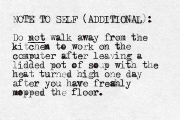 NOTE TO SELF (ADDITIONAL): Do not ___ walk away from the kitchen to work on the computer after leaving a lidded pot of soup with the heat turned high one day after you have freahly mopped the floor. s 