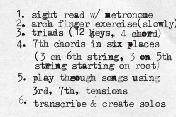 1. sight read w/ metronome 2. arch finger exercise(slowly) 3. triads (12 jeys k , 4 chord) 4. 7th chords in sux i places (3 on 6th string, 3 on 5th string starting on root) 5. play theough r songs using 3rd, 7th, tensions 6. transcribe & create solos 