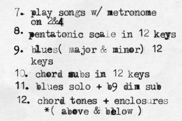 7. hammer-ons & offs, legato 8. play through sing o o o using meteo r r r nome on 2$ & &4 9. chords ' tones + approach notes from below, then above, then both, then double, then tei r r r ple...etc. 10. pentatonic scale 12 keys 11. blues scale 12 keys 12. solo over blues styles 7. play songs w/ metronome on 2&4 8. pentatonic scale in 12 keys 9. blues( major & minor) 12 keys 10. chord subs in 12 keys 11. blues solo + b9 dim sub 12. chord tones + enclosures *( above & bl e e elow )