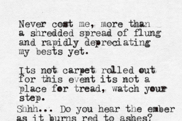Never cost me, more than a shredded spread of flung and rapidly depreciating my bests yet. Its not carpet rolled out for this event its not a place for tread, watch your step. Shhh... Do you hear the ember as it burns red to ashes? 