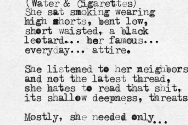 She sat smoking wearing high shorts, bent low, short waisted, a black leotard... be her famous... everyday... attire. She listened to her neighbors and not the latest thread, she hates to read that shit, its shallow deepness, threats Mostly, she needed only ... (Water & Cigarettes)
