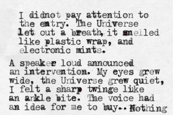 I didnot pay attention to the entry. The Universe let out a breath it snelled like plastic wrap, and electronic mints. , A speakee r r loud announced an intervention. My eyes grew wide, the Universe grew quiet, I felt a sharp twinge lu ike an ankle bite. The voice had an idea for me to buy... Nothing 