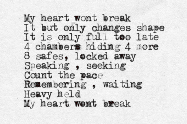 My heart wont break It but only changes shape It is only full too late 4 chambers hiding 4 more 8 safes, locked away Speaking , seeking Count the pace Remembering , waiting Heavy held My heart wont break