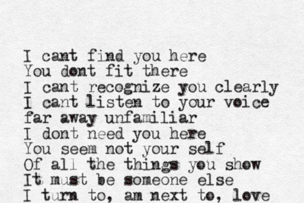 I cant find you here You dont fit there I cant recognize you clearly I cant listen to your voice far away unfamiliar I dont need you here You seem not your self Of all the things you show It must be someone else I turn to , am next to, love 
