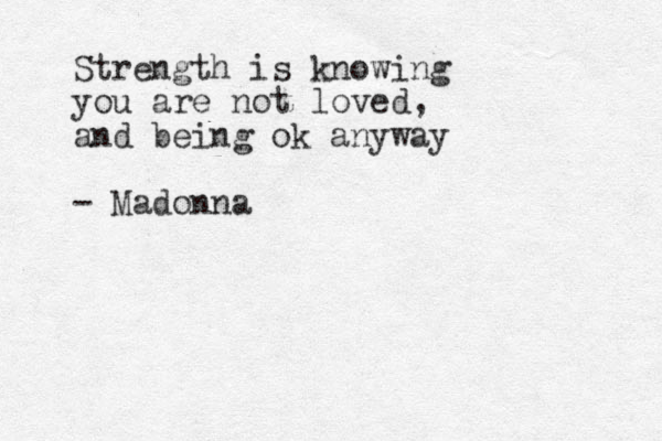 Strength is knowing you are not loved, and being ok anyway - Madonna