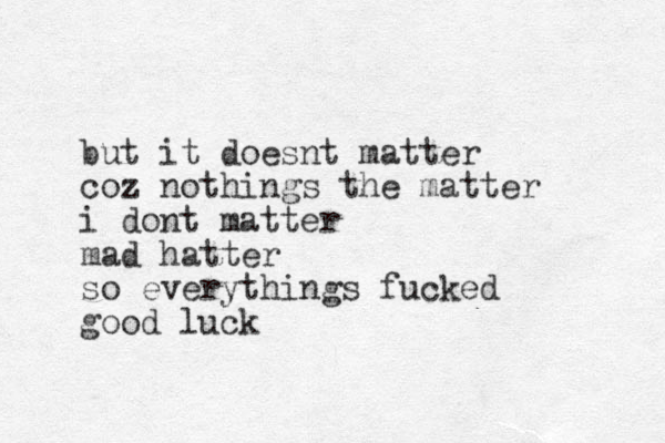 but it doesnt matter coz nothings the matter i dont matter mad hatter so everythings fucked good luck 