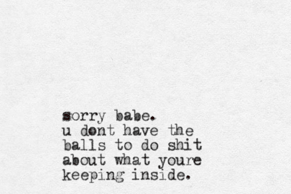 sorry babe. u dont have the balls to do shit about what youre keeping inside. 