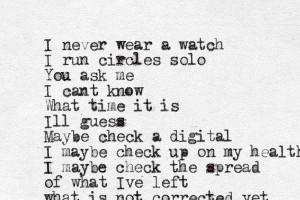 I never wear a watch I run circles solo You ask me I cant know What time it is Ill guess Maybe check a digital I maybe check up on my health I maybe check the spread of what Ive left what is not corrected yet 
