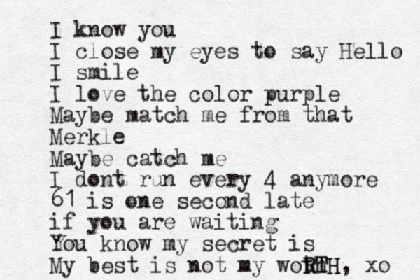 I know you I close my eyes to say Hello I smile I love the color purple Maybe match me from that Merkle Maybe catch me I dont run every 4 anymore 61 is one second late if you are waiting You know my secret is My best is not my woth RTH RTH, xo 